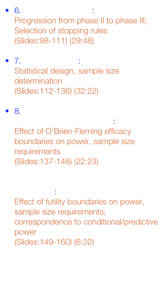 6. Motivating Example: 

Progression from phase II to phase III; 
Selection of stopping rules

(Slides:98-111) (29:48)


7. Study Precision: 

Statistical design, sample size determination

(Slides:112-136) (32:22)


8. GSD - O'Brien-Fleming Efficacy Boundaries: 

Effect of O'Brien-Fleming efficacy boundaries on power, sample size requirements

(Slides:137-148) (22:23)


9. GSD - Futility Boundaries: 

Effect of futility boundaries on power, sample size requirements; 
correspondence to conditional/predictive power

(Slides:149-160) (6:32)




